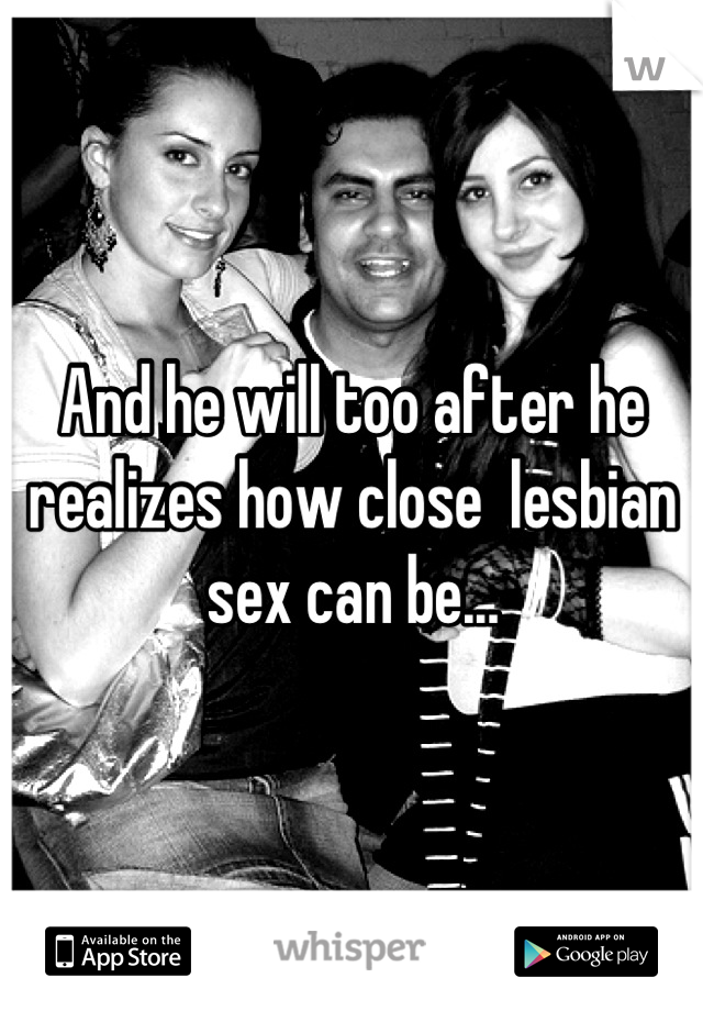 And he will too after he realizes how close  lesbian sex can be...