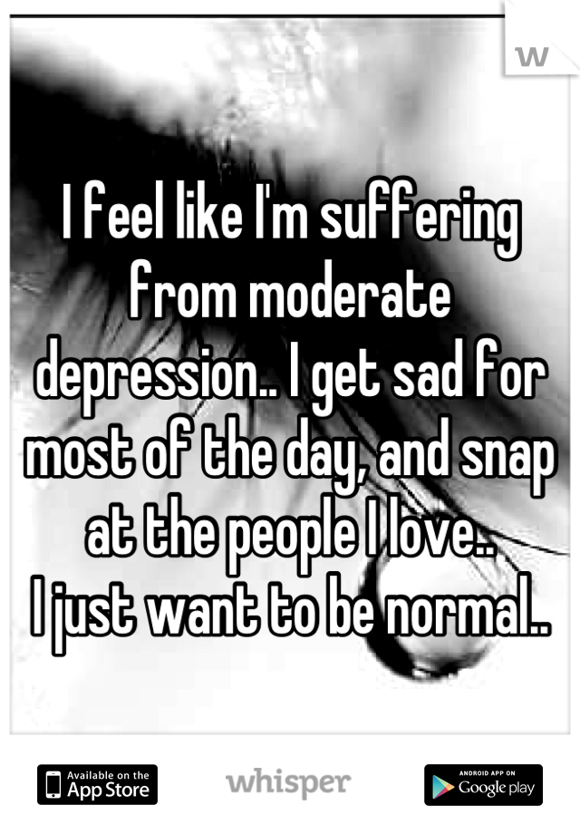 I feel like I'm suffering from moderate depression.. I get sad for most of the day, and snap at the people I love..
I just want to be normal..
