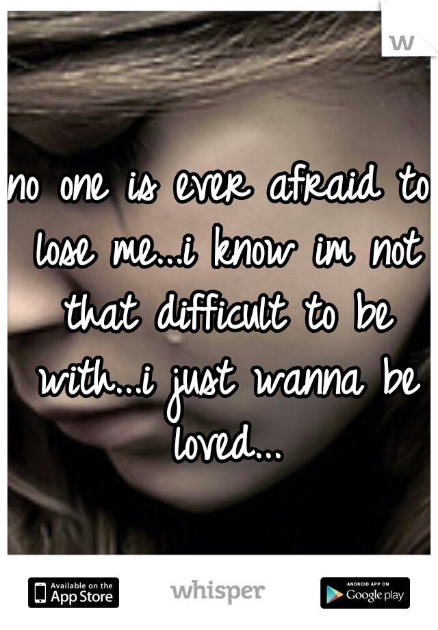 no one is ever afraid to lose me...i know im not that difficult to be with...i just wanna be loved...