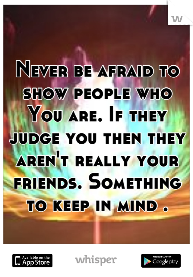 Never be afraid to show people who
You are. If they judge you then they aren't really your friends. Something to keep in mind .