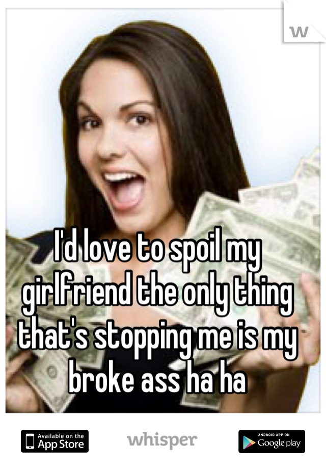 I'd love to spoil my girlfriend the only thing that's stopping me is my broke ass ha ha