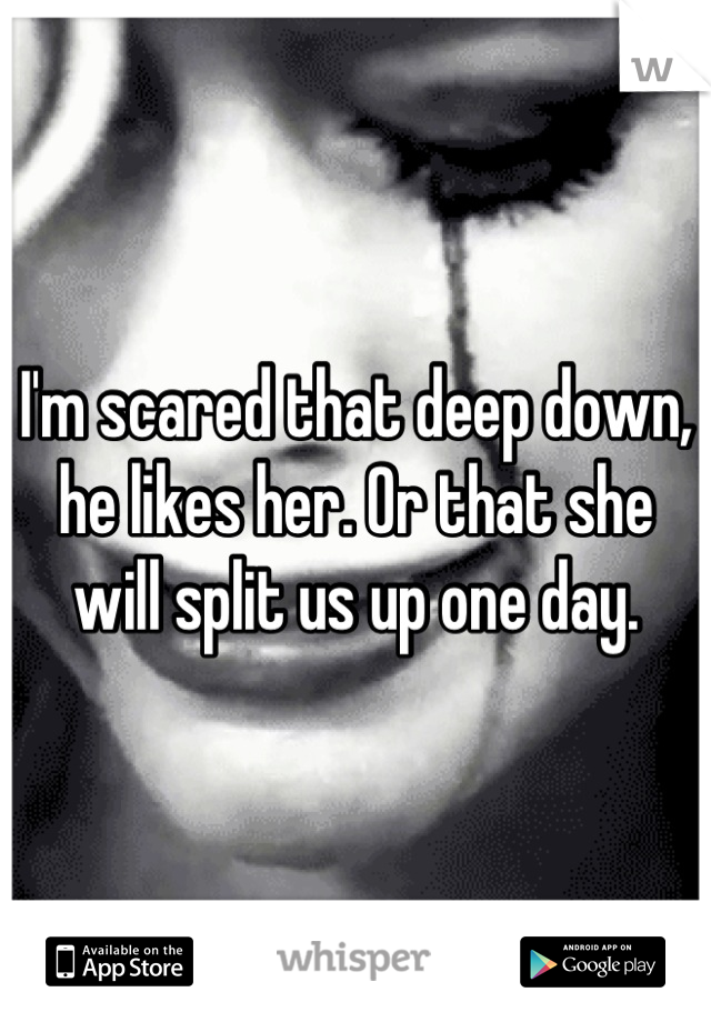 I'm scared that deep down, he likes her. Or that she will split us up one day.
