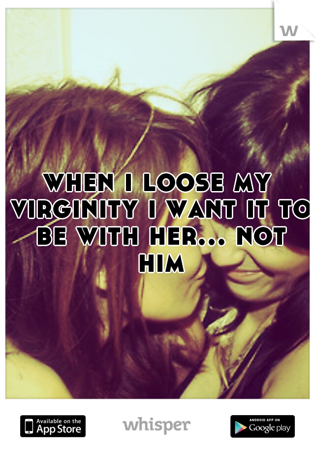when i loose my virginity i want it to be with her... not him