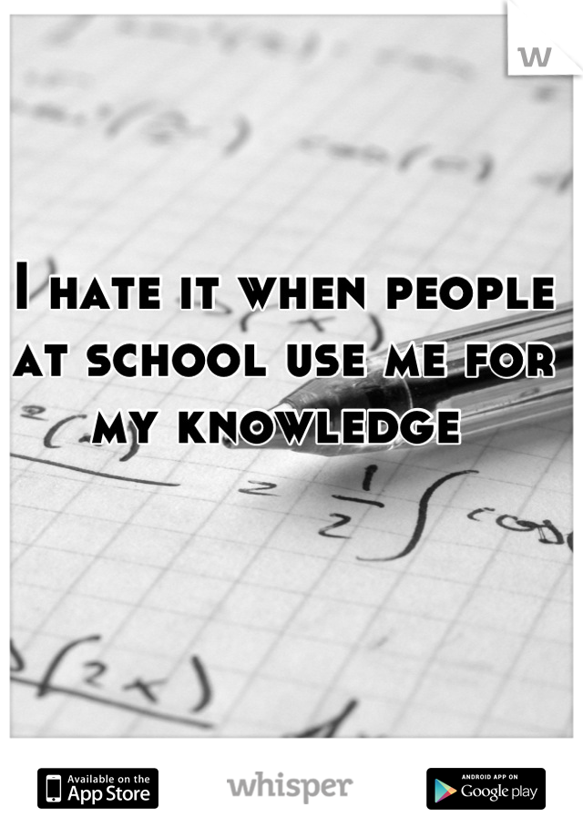 I hate it when people at school use me for my knowledge 