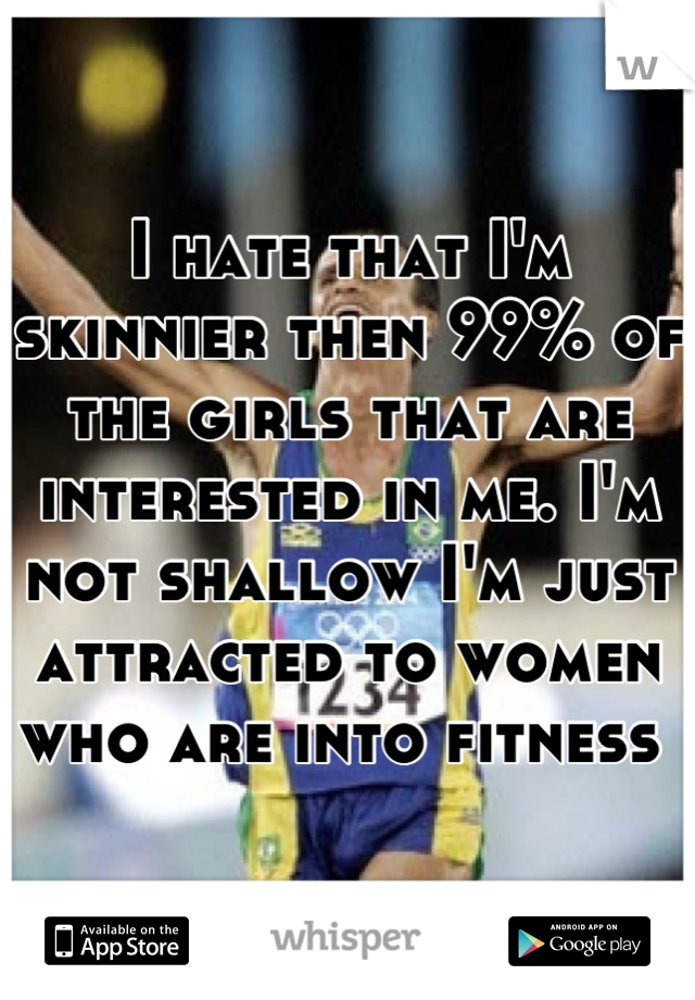 I hate that I'm skinnier then 99% of the girls that are interested in me. I'm not shallow I'm just attracted to women who are into fitness 