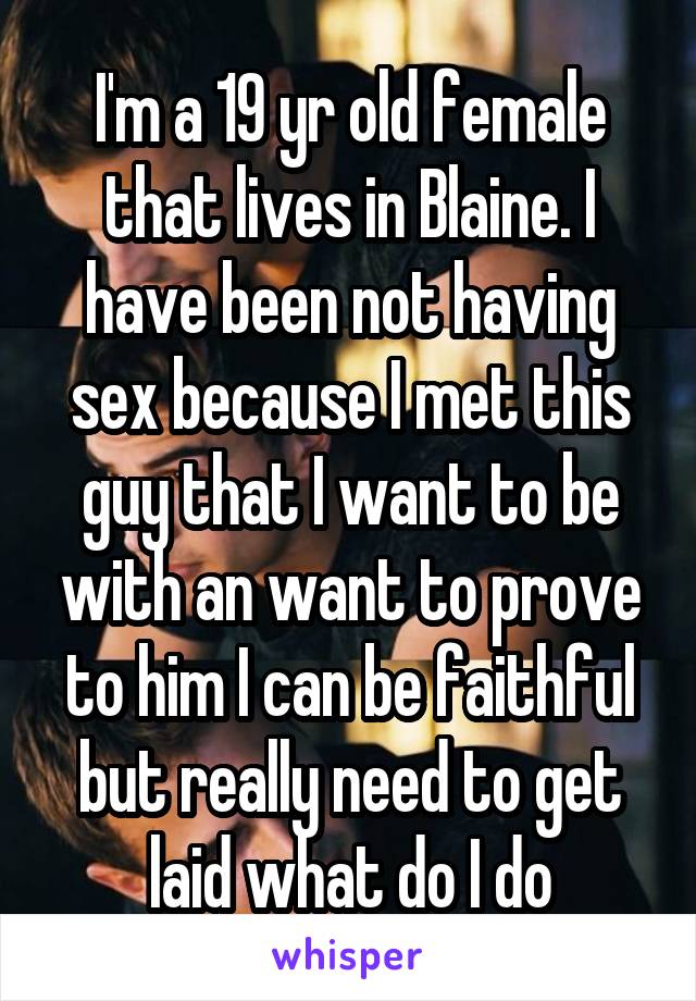 I'm a 19 yr old female that lives in Blaine. I have been not having sex because I met this guy that I want to be with an want to prove to him I can be faithful but really need to get laid what do I do