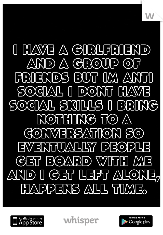 i have a girlfriend and a group of friends but im anti social i dont have social skills i bring nothing to a conversation
so eventually people get board with me and i get left alone, happens all time.