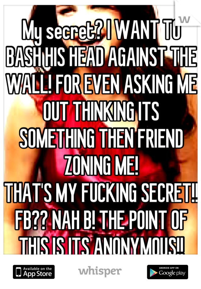 My secret? I WANT TO BASH HIS HEAD AGAINST THE WALL! FOR EVEN ASKING ME OUT THINKING ITS SOMETHING THEN FRIEND ZONING ME!
THAT'S MY FUCKING SECRET!! FB?? NAH B! THE POINT OF THIS IS ITS ANONYMOUS!!