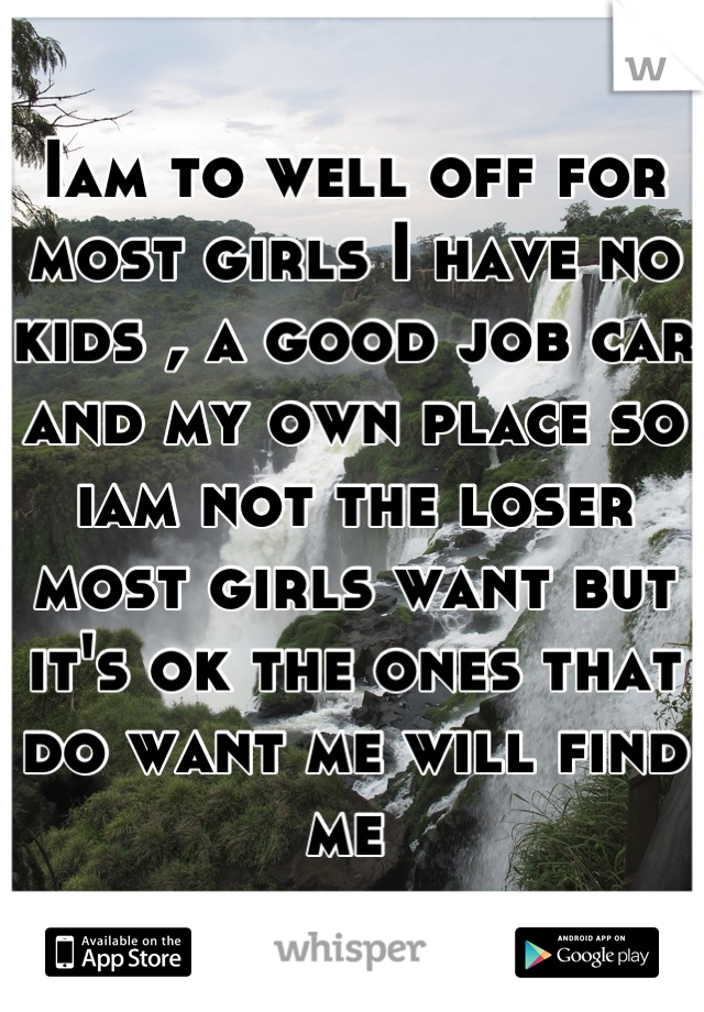 Iam to well off for most girls I have no kids , a good job car and my own place so iam not the loser most girls want but it's ok the ones that do want me will find me 