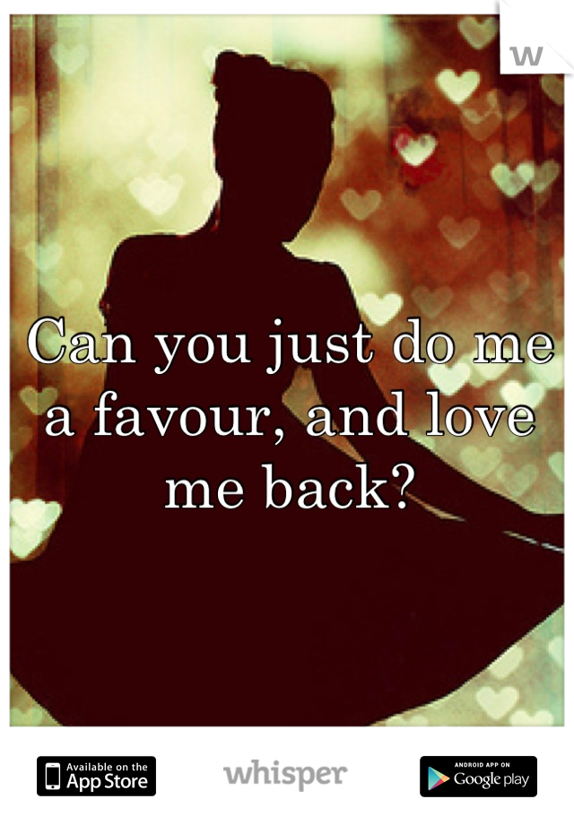 Can you just do me a favour, and love me back?