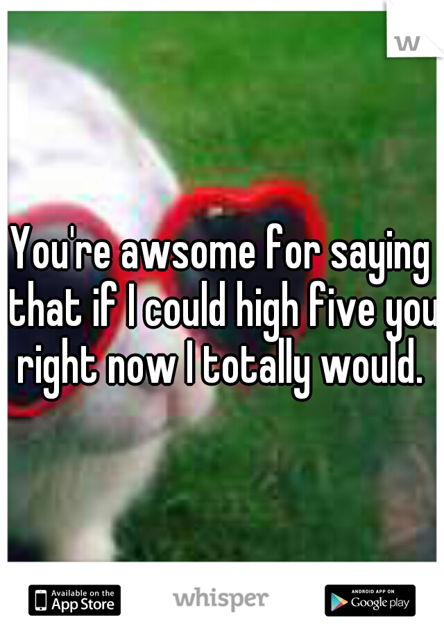 You're awsome for saying that if I could high five you right now I totally would. 