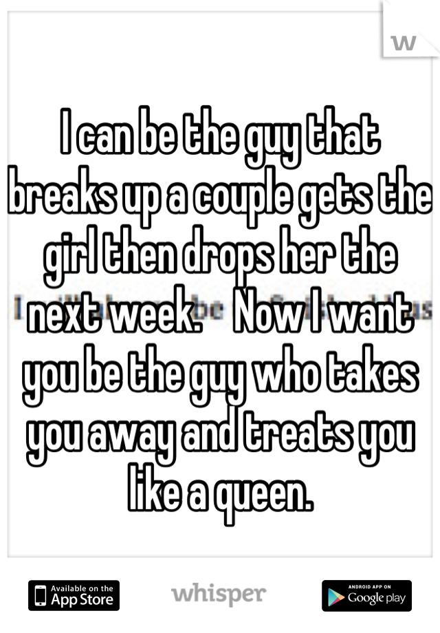I can be the guy that breaks up a couple gets the girl then drops her the next week.    Now I want you be the guy who takes you away and treats you like a queen.