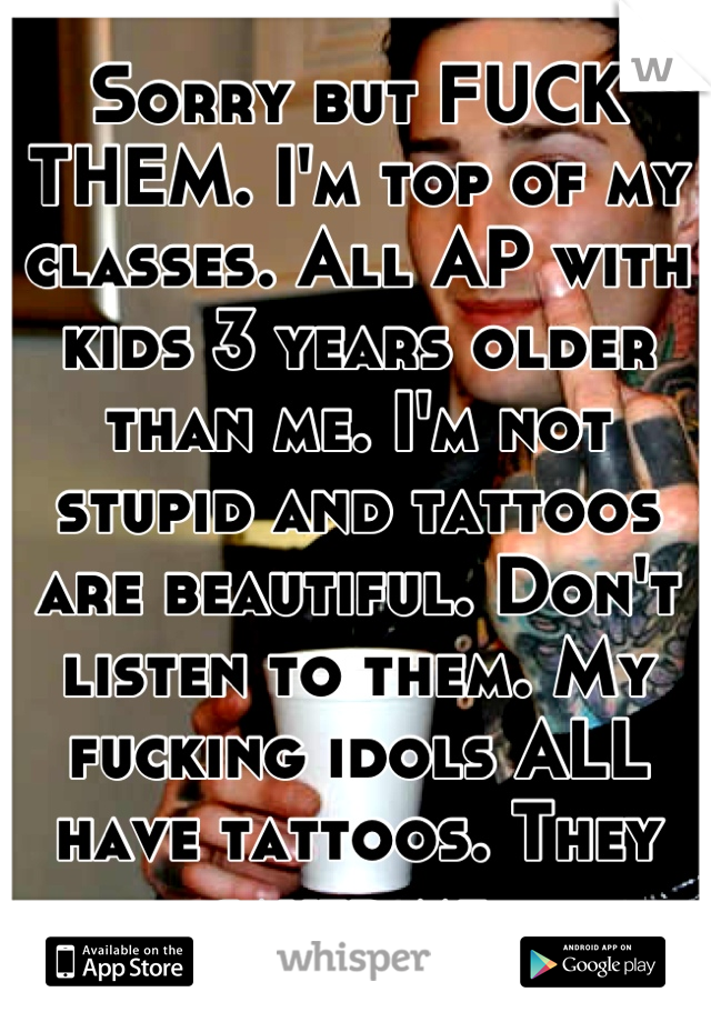 Sorry but FUCK THEM. I'm top of my classes. All AP with kids 3 years older than me. I'm not stupid and tattoos are beautiful. Don't listen to them. My fucking idols ALL have tattoos. They saved me.