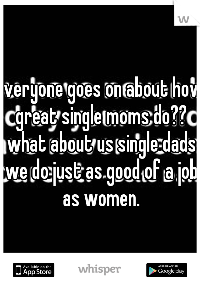 everyone goes on about how great single moms do?? what about us single dads we do just as good of a job as women.