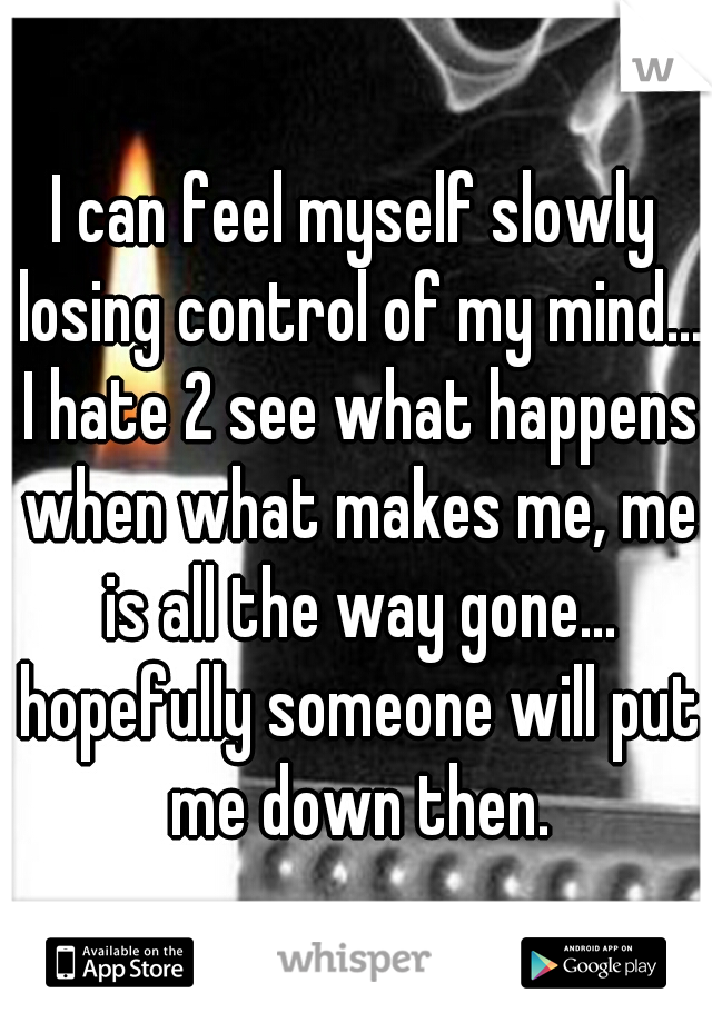 I can feel myself slowly losing control of my mind... I hate 2 see what happens when what makes me, me is all the way gone... hopefully someone will put me down then.
