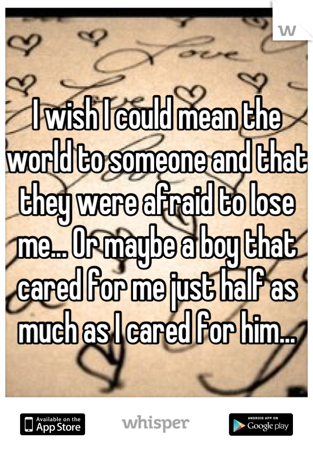 I wish I could mean the world to someone and that they were afraid to lose me... Or maybe a boy that cared for me just half as much as I cared for him...