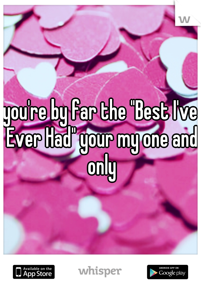 you're by far the "Best I've Ever Had" your my one and only