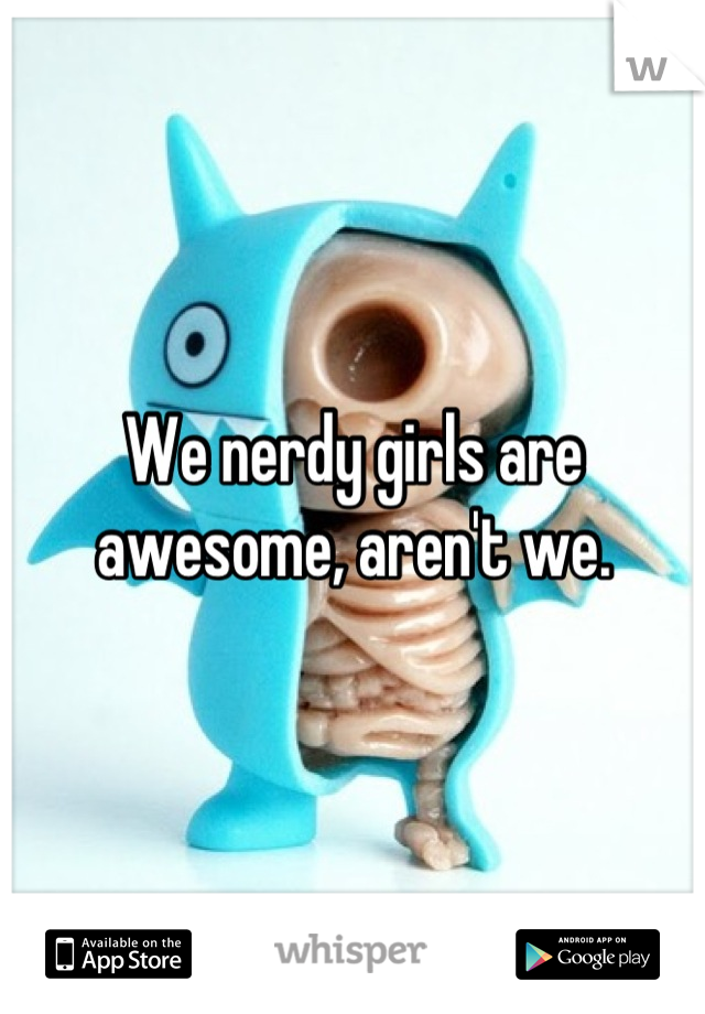 We nerdy girls are awesome, aren't we.