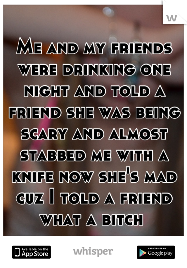 Me and my friends were drinking one night and told a friend she was being scary and almost stabbed me with a knife now she's mad cuz I told a friend what a bitch 