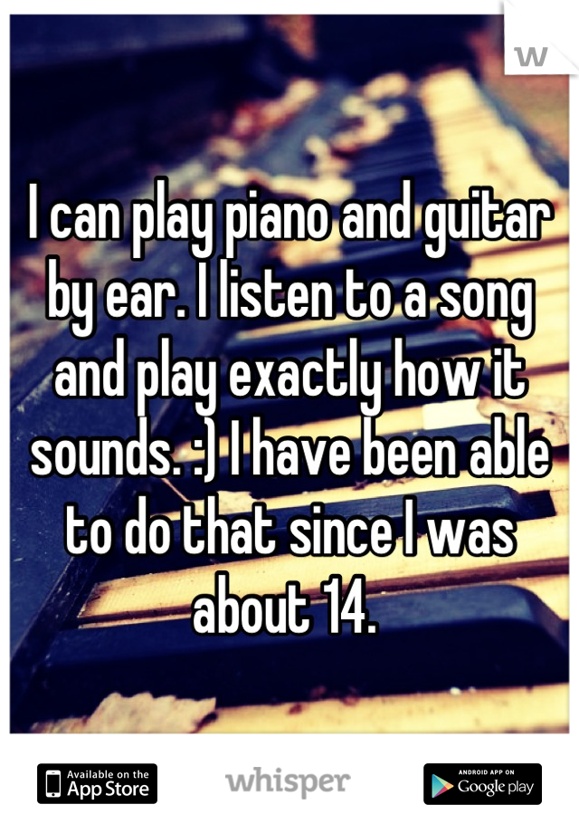 I can play piano and guitar by ear. I listen to a song and play exactly how it sounds. :) I have been able to do that since I was about 14. 