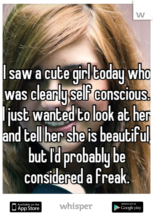 I saw a cute girl today who was clearly self conscious. I just wanted to look at her and tell her she is beautiful, but I'd probably be considered a freak.