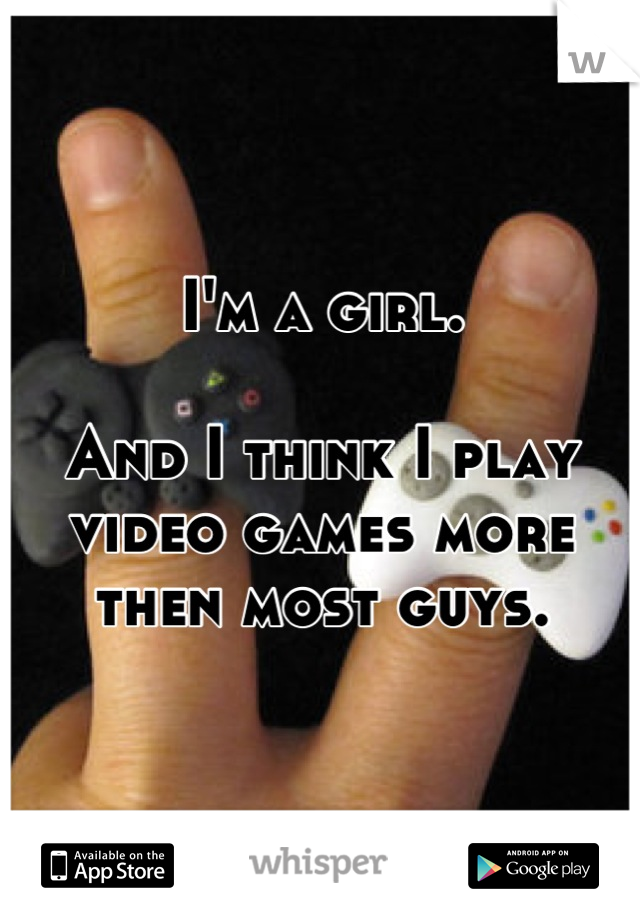 I'm a girl. 

And I think I play video games more then most guys.
