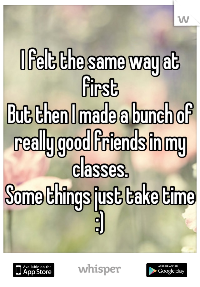 I felt the same way at first 
But then I made a bunch of really good friends in my classes. 
Some things just take time :)