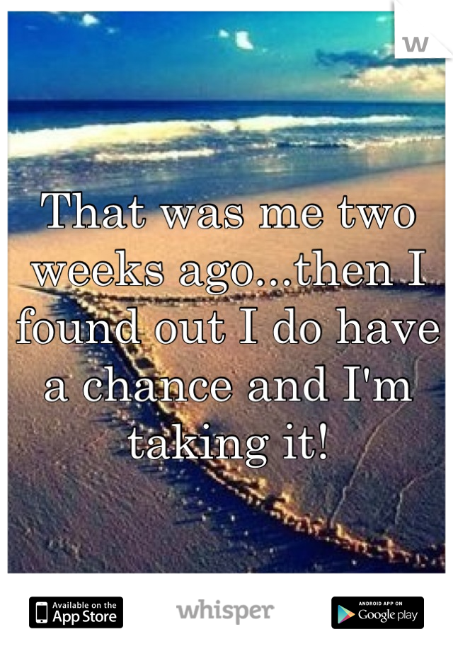 That was me two weeks ago...then I found out I do have a chance and I'm taking it!