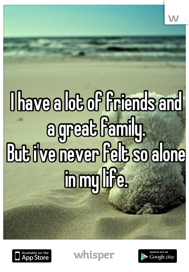 I have a lot of friends and      a great family.                                                                                                              But i've never felt so alone in my life.