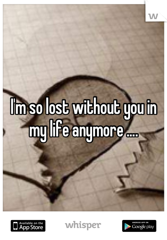 I'm so lost without you in my life anymore ....