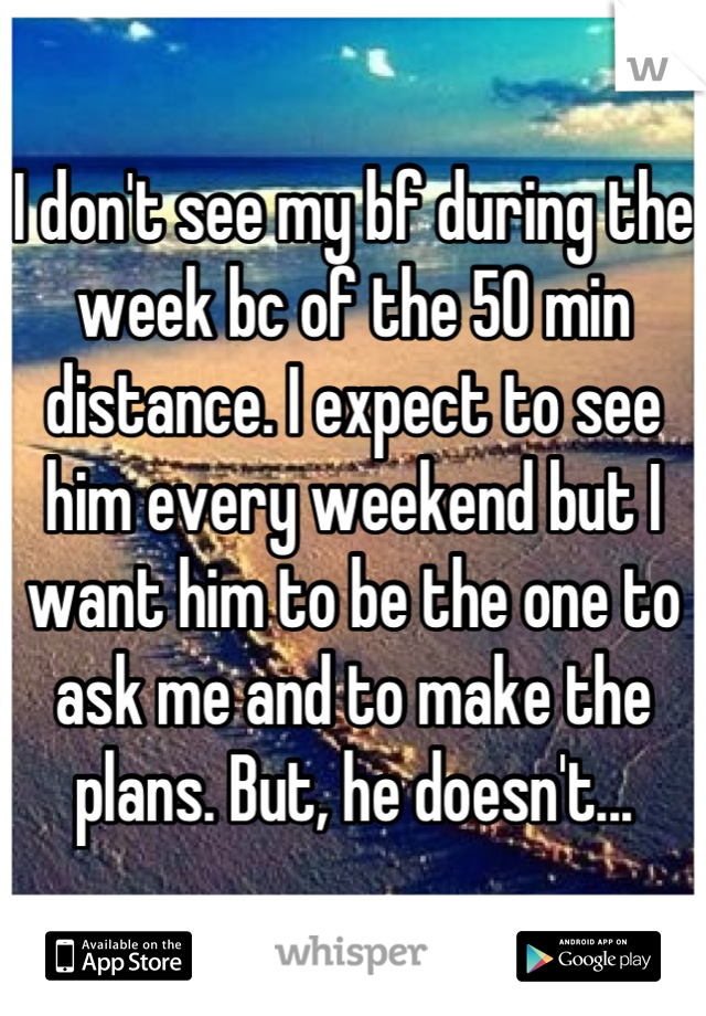 I don't see my bf during the week bc of the 50 min distance. I expect to see him every weekend but I want him to be the one to ask me and to make the plans. But, he doesn't...