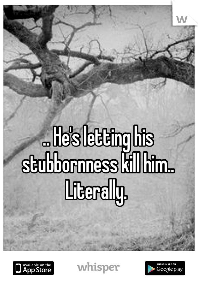 .. He's letting his stubbornness kill him.. Literally. 