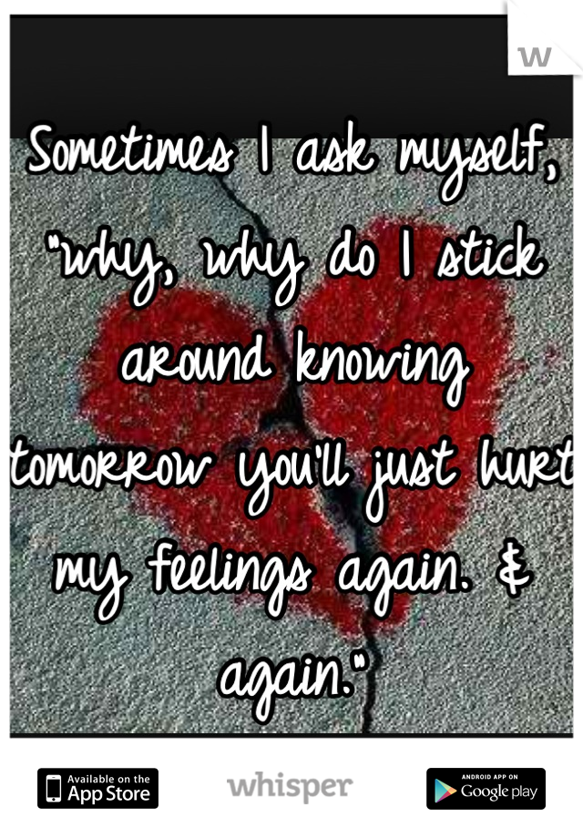 Sometimes I ask myself, "why, why do I stick around knowing tomorrow you'll just hurt my feelings again. & again."