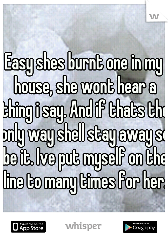 Easy shes burnt one in my house, she wont hear a thing i say. And if thats the only way shell stay away so be it. Ive put myself on the line to many times for her.