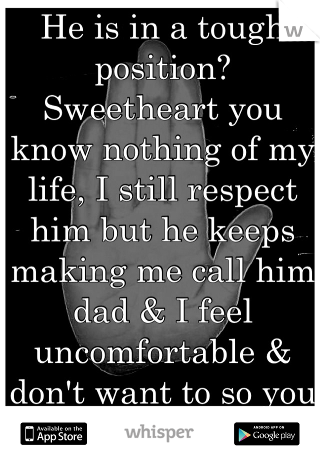 He is in a tough position? Sweetheart you know nothing of my life, I still respect him but he keeps making me call him dad & I feel uncomfortable & don't want to so you do not know 