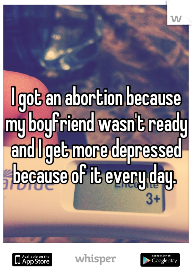 I got an abortion because my boyfriend wasn't ready and I get more depressed because of it every day. 