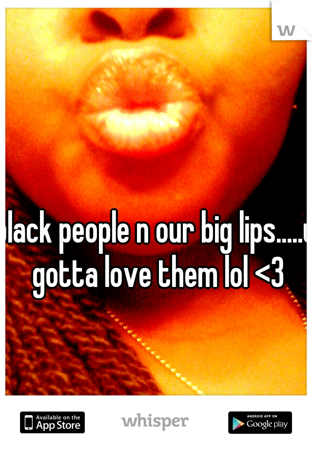 black people n our big lips.....u gotta love them lol <3