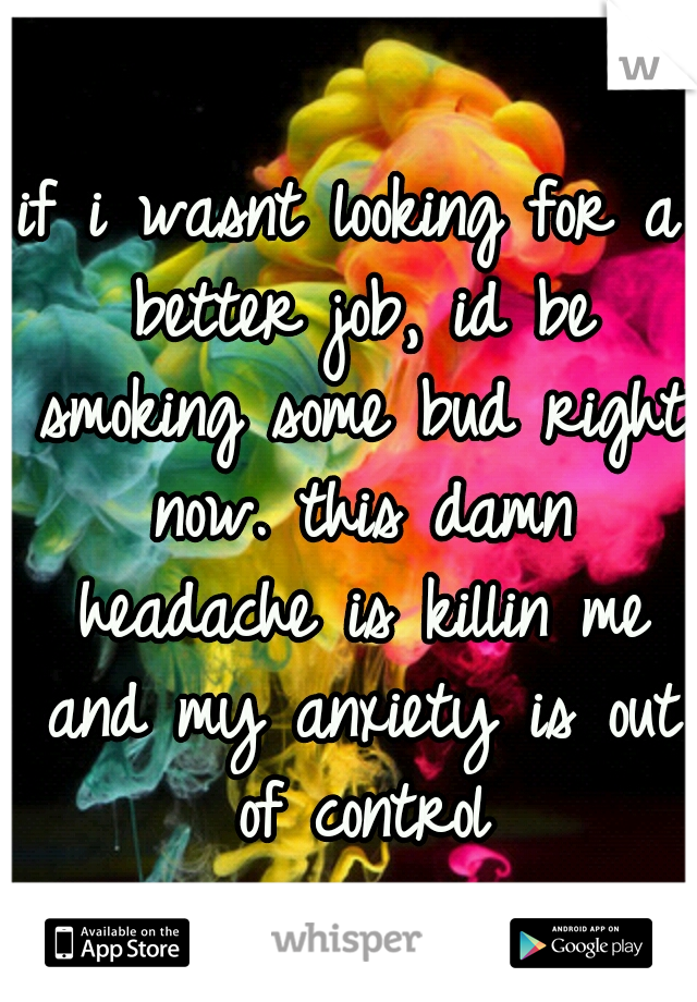 if i wasnt looking for a better job, id be smoking some bud right now. this damn headache is killin me and my anxiety is out of control