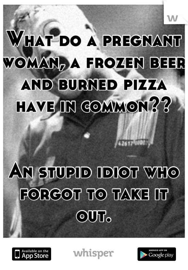 What do a pregnant woman, a frozen beer and burned pizza have in common??


An stupid idiot who forgot to take it out.
