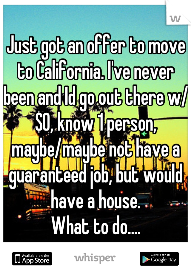 Just got an offer to move to California. I've never been and Id go out there w/ $0, know 1 person, maybe/maybe not have a guaranteed job, but would have a house. 
What to do....