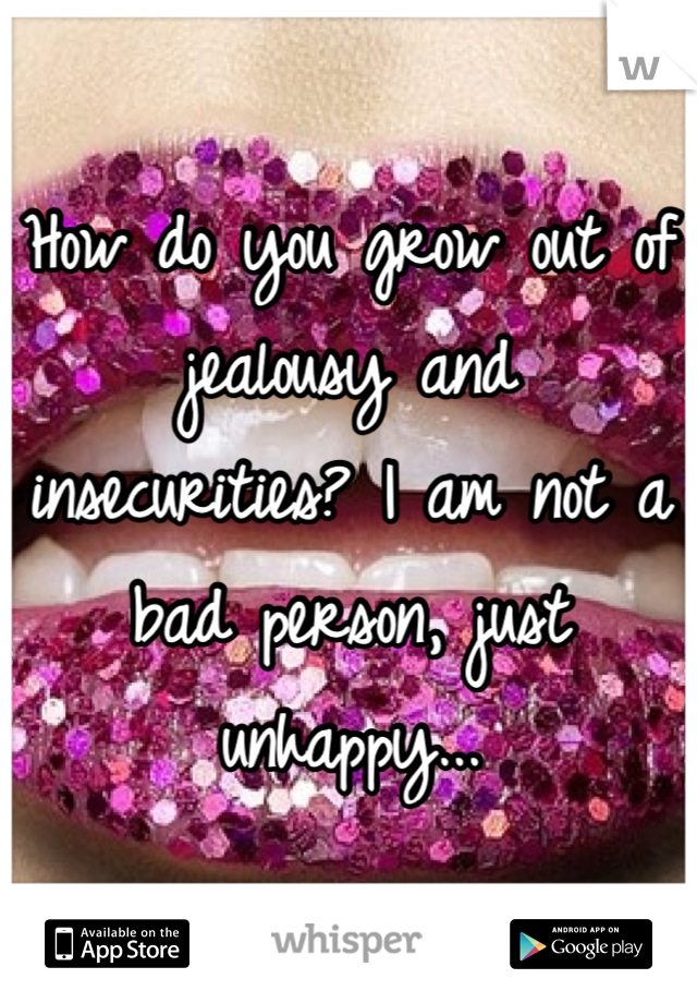 How do you grow out of jealousy and insecurities? I am not a bad person, just unhappy...