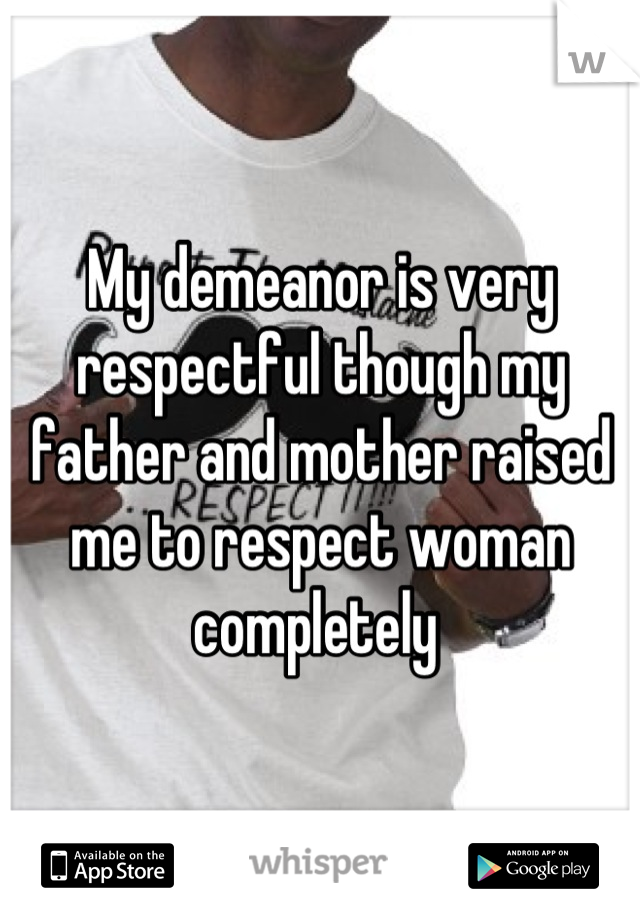 My demeanor is very respectful though my father and mother raised me to respect woman completely 