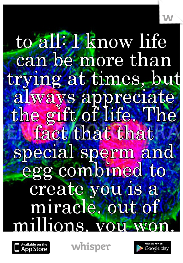 to all: I know life can be more than trying at times, but always appreciate the gift of life. The fact that that special sperm and egg combined to create you is a miracle. out of millions, you won.