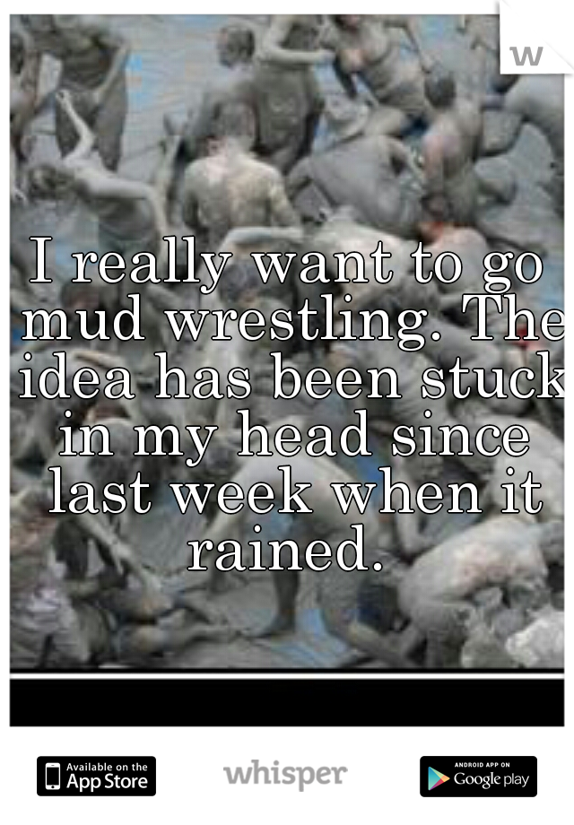 I really want to go mud wrestling. The idea has been stuck in my head since last week when it rained. 