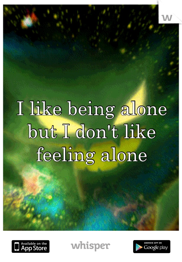 I like being alone but I don't like feeling alone
