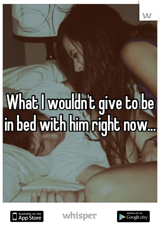 What I wouldn't give to be in bed with him right now...