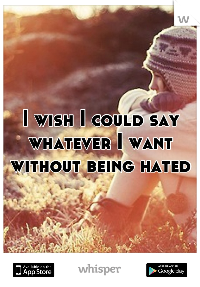 I wish I could say whatever I want without being hated
