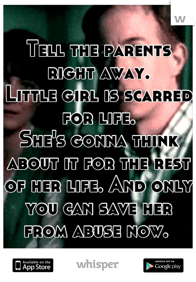 Tell the parents right away.
Little girl is scarred for life. 
She's gonna think about it for the rest of her life. And only you can save her from abuse now. 