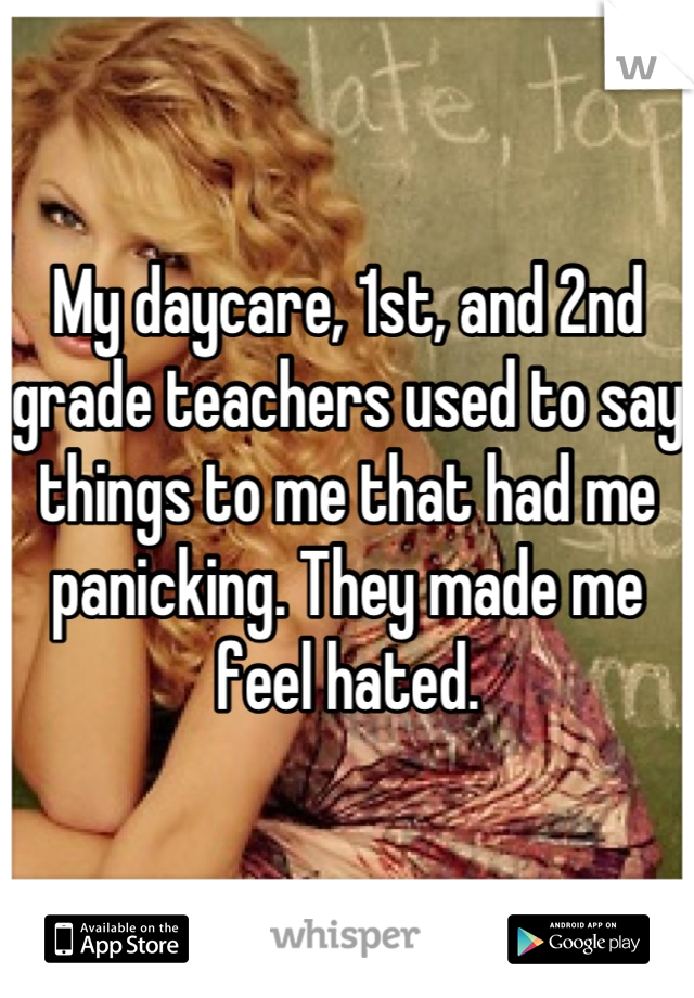 My daycare, 1st, and 2nd grade teachers used to say things to me that had me panicking. They made me feel hated.