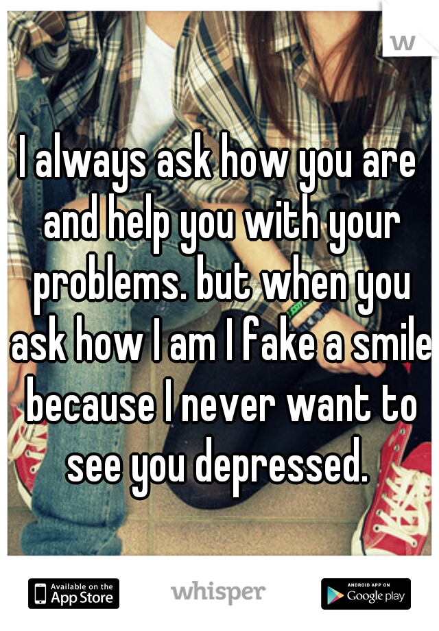 I always ask how you are and help you with your problems. but when you ask how I am I fake a smile because I never want to see you depressed. 